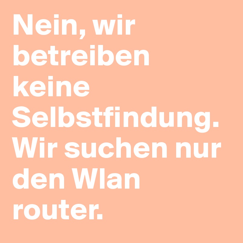 Nein, wir betreiben keine Selbstfindung. Wir suchen nur den Wlan router.