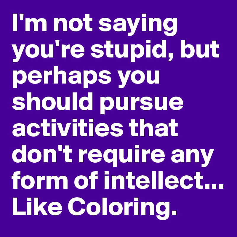 I'm not saying you're stupid, but perhaps you should pursue activities that don't require any form of intellect... Like Coloring.