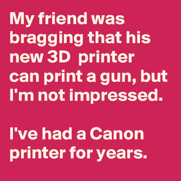 My friend was bragging that his new 3D  printer can print a gun, but I'm not impressed.

I've had a Canon printer for years.
