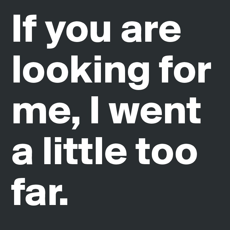 If you are looking for me, I went a little too far. 