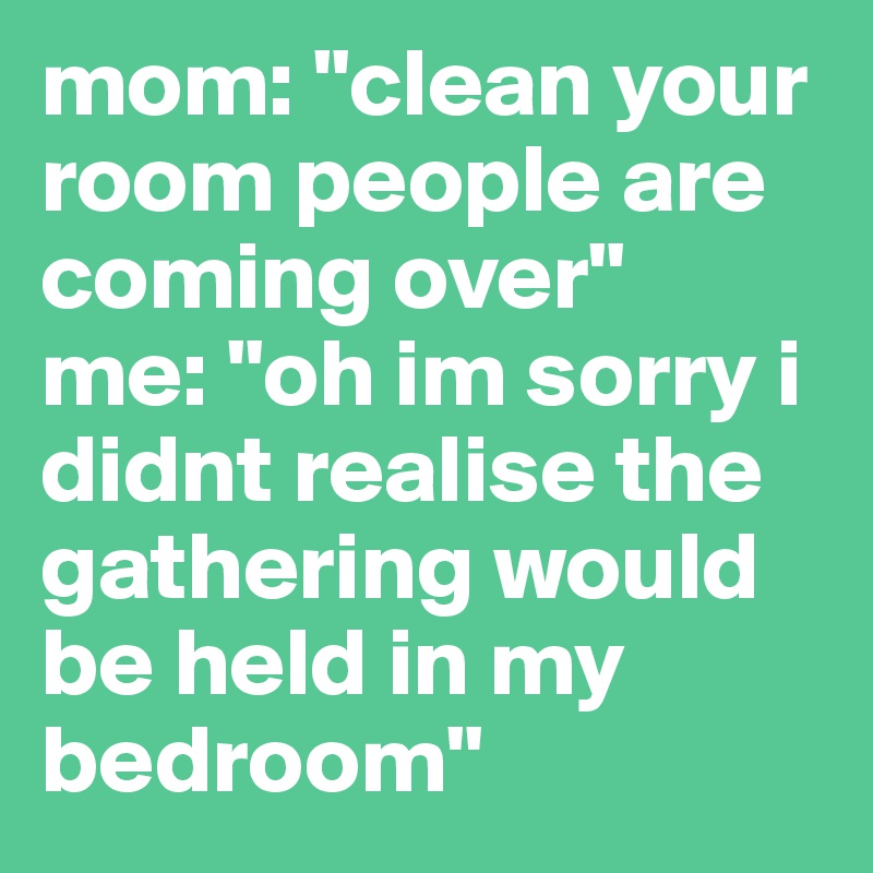 mom: "clean your room people are coming over"
me: "oh im sorry i didnt realise the gathering would be held in my bedroom"