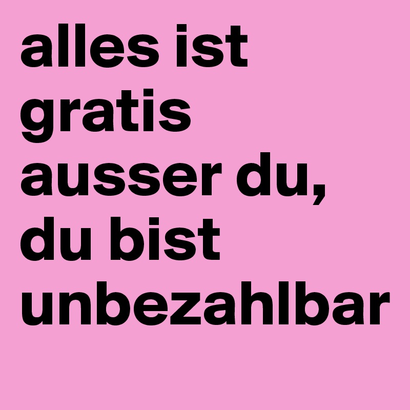 alles ist gratis ausser du, du bist unbezahlbar