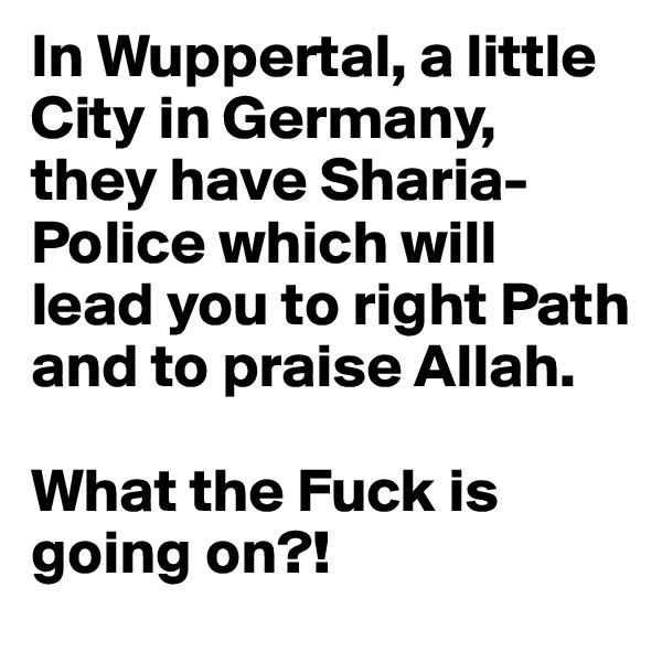 In Wuppertal, a little City in Germany, they have Sharia-Police which will lead you to right Path and to praise Allah.

What the Fuck is going on?!