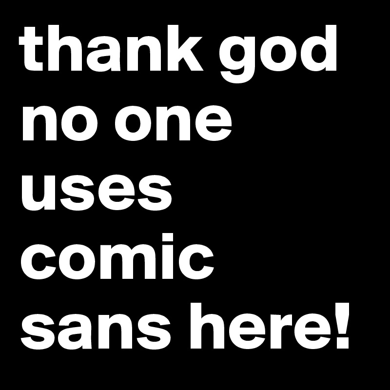 thank god no one uses comic sans here!