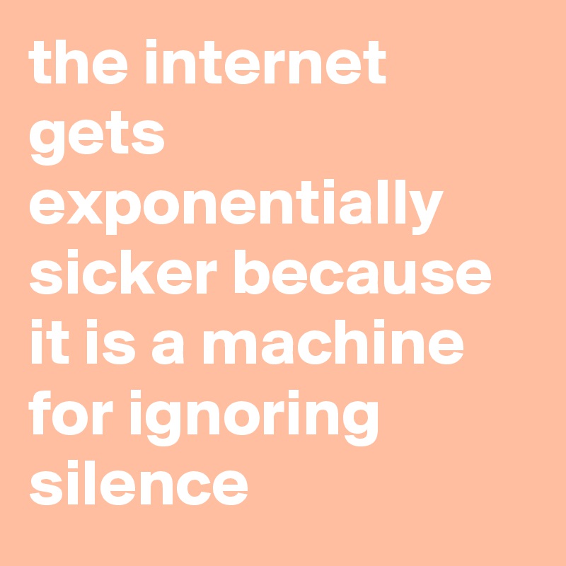 the internet gets exponentially sicker because it is a machine for ignoring silence
