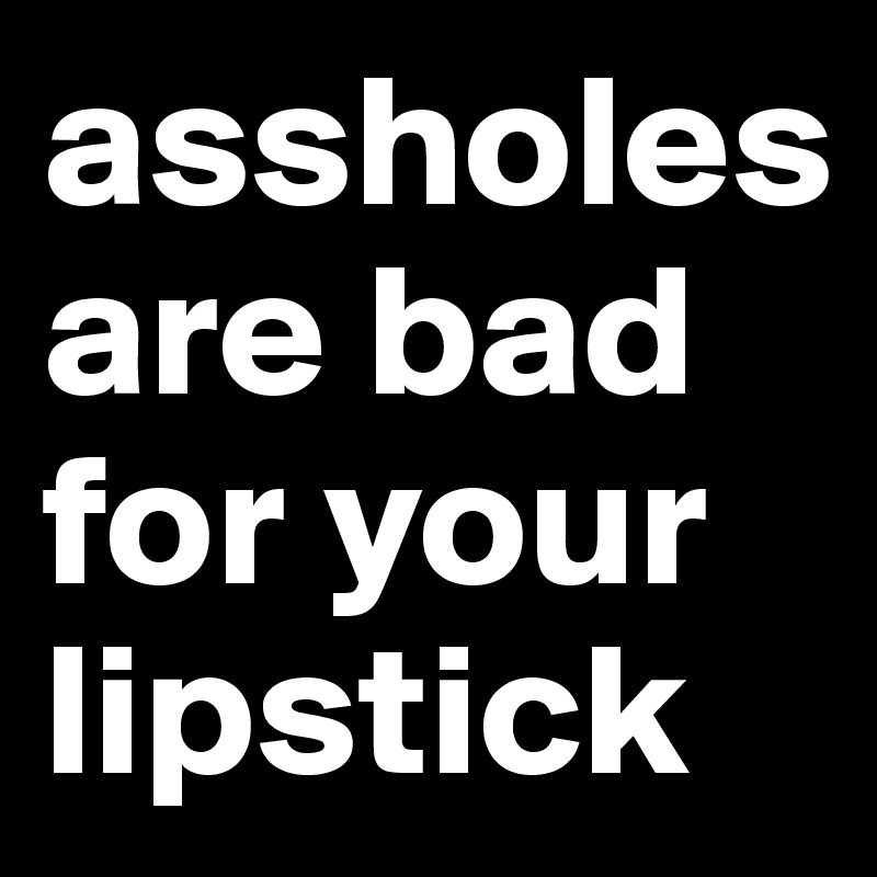 assholes are bad for your lipstick