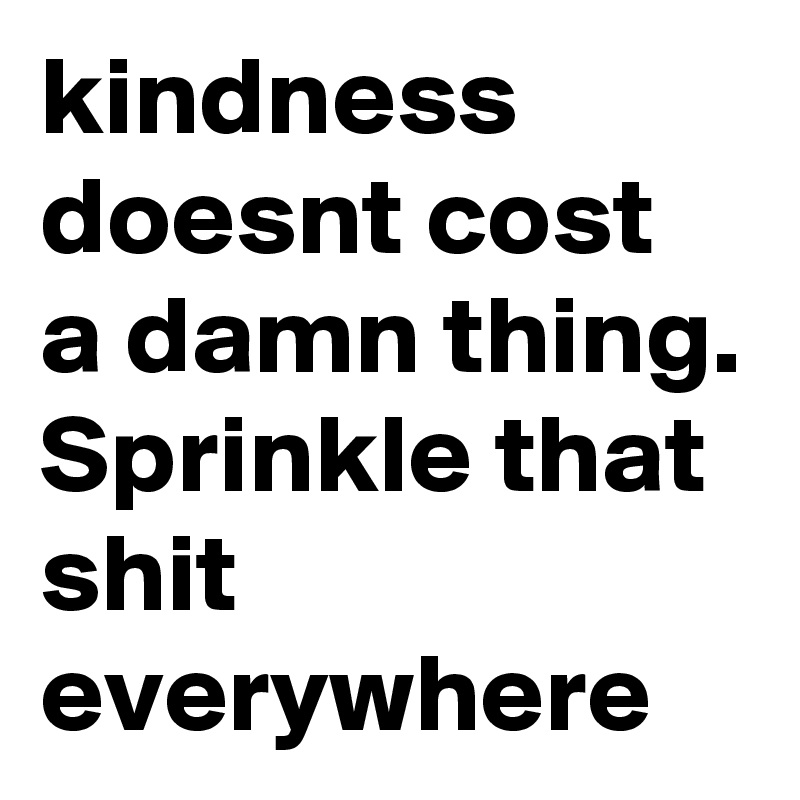 kindness doesnt cost a damn thing. Sprinkle that shit everywhere 