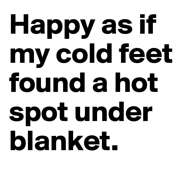 Happy as if my cold feet found a hot spot under blanket.