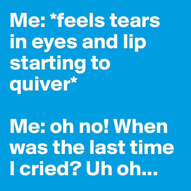 Me: *feels tears in eyes and lip starting to quiver* 

Me: oh no! When was the last time I cried? Uh oh... 