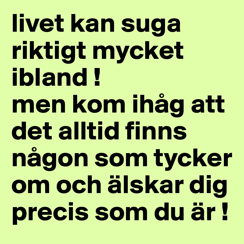 livet kan suga riktigt mycket ibland ! 
men kom ihåg att det alltid finns någon som tycker om och älskar dig precis som du är ! 