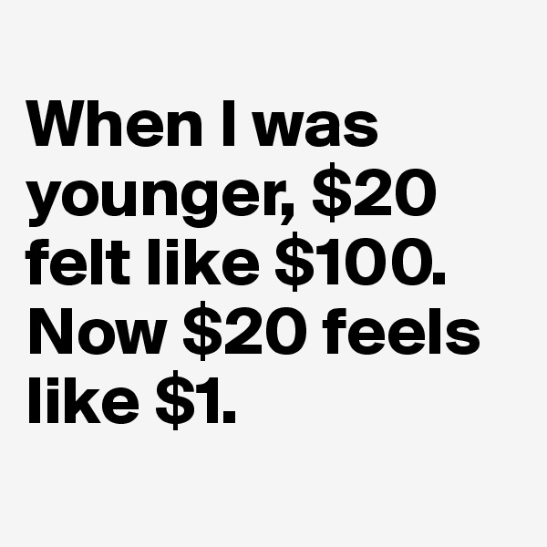 
When I was younger, $20 felt like $100. 
Now $20 feels like $1.

