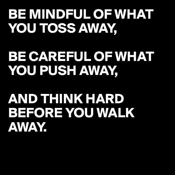 BE MINDFUL OF WHAT YOU TOSS AWAY,

BE CAREFUL OF WHAT YOU PUSH AWAY,

AND THINK HARD BEFORE YOU WALK
AWAY. 

