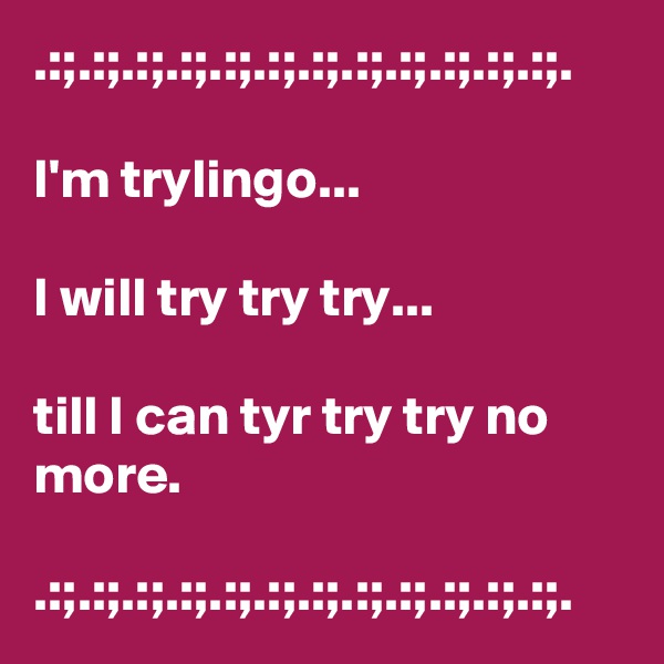 .:;.:;.:;.:;.:;.:;.:;.:;.:;.:;.:;.:;.

I'm trylingo...

I will try try try... 

till I can tyr try try no more.

.:;.:;.:;.:;.:;.:;.:;.:;.:;.:;.:;.:;.