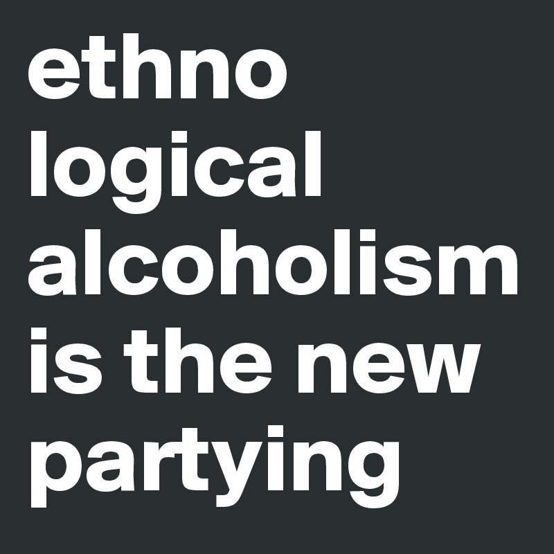 ethno
logical alcoholism is the new partying