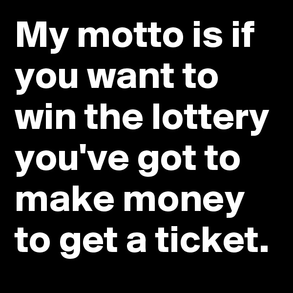 My motto is if you want to win the lottery you've got to make money to get a ticket.