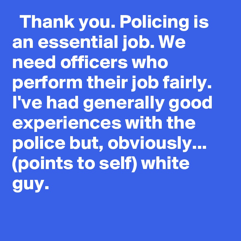  Thank you. Policing is an essential job. We need officers who perform their job fairly. I've had generally good experiences with the police but, obviously... (points to self) white guy.
