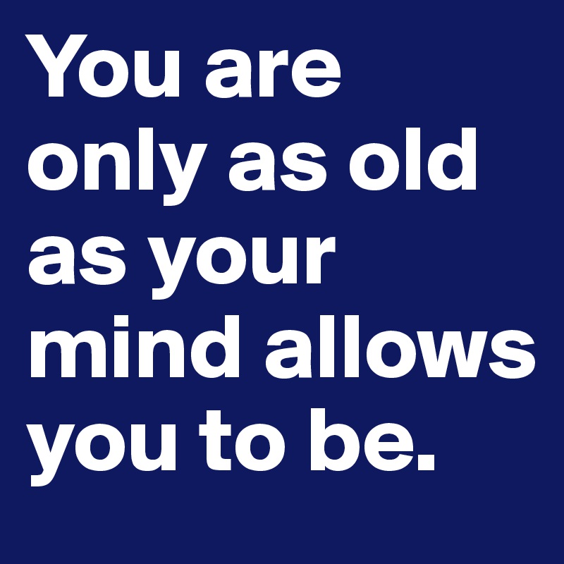 You are only as old as your mind allows you to be.