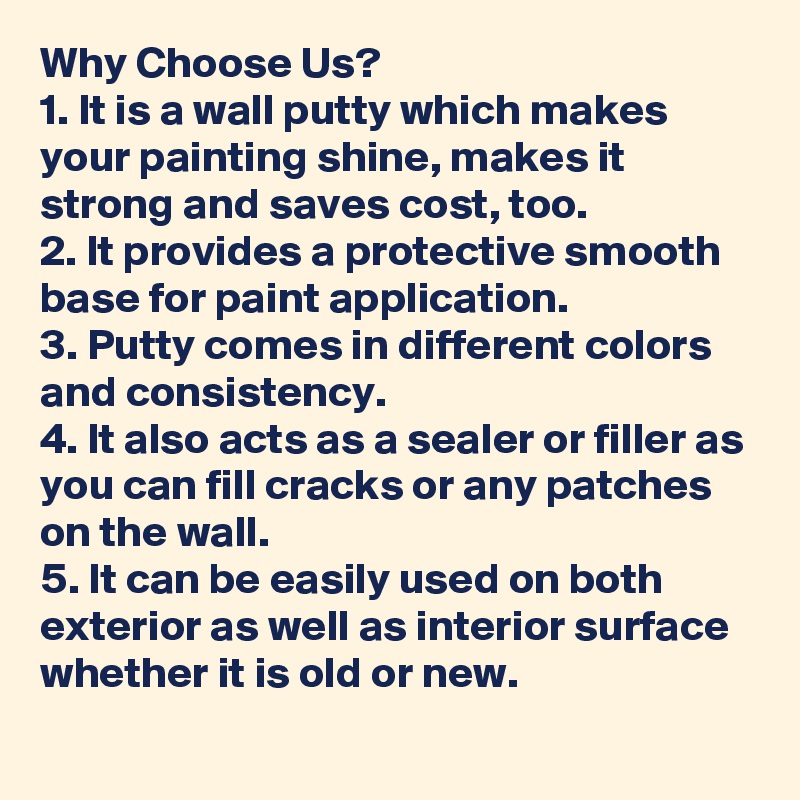 Why Choose Us?
1. It is a wall putty which makes your painting shine, makes it strong and saves cost, too.
2. It provides a protective smooth base for paint application.
3. Putty comes in different colors and consistency.
4. It also acts as a sealer or filler as you can fill cracks or any patches on the wall.
5. It can be easily used on both exterior as well as interior surface whether it is old or new.
