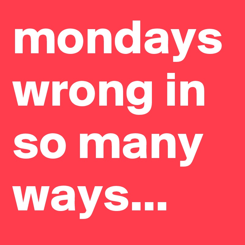 mondays wrong in so many ways...