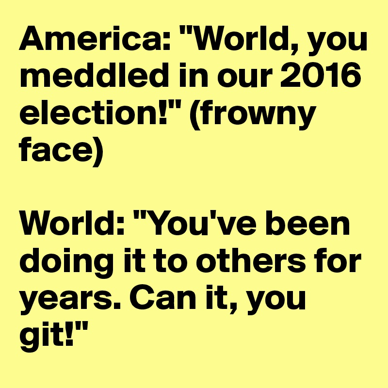 America: "World, you meddled in our 2016 election!" (frowny face)

World: "You've been doing it to others for years. Can it, you git!"