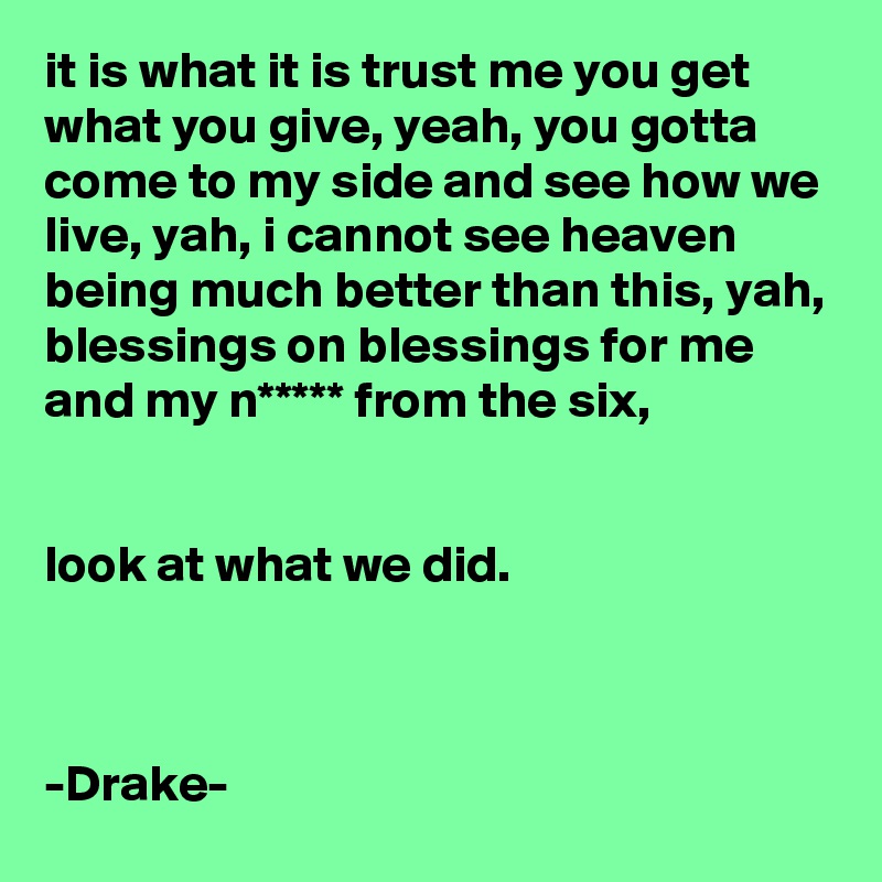 it is what it is trust me you get what you give, yeah, you gotta come to my side and see how we live, yah, i cannot see heaven being much better than this, yah, blessings on blessings for me and my n***** from the six,


look at what we did.



-Drake-