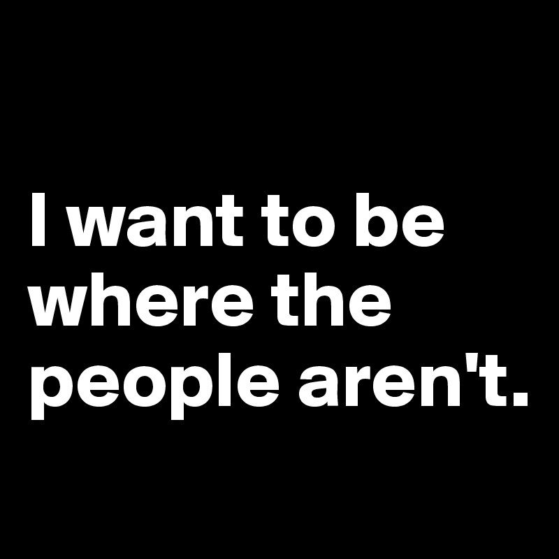 

I want to be where the people aren't.
