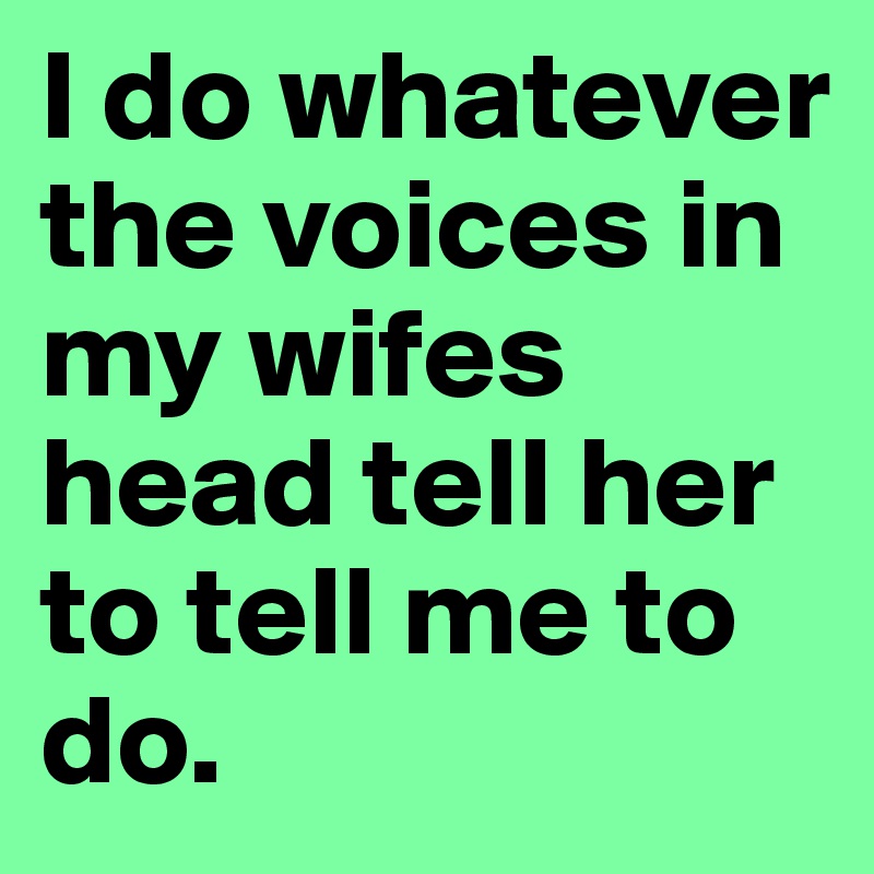 I do whatever the voices in my wifes head tell her to tell me to do.
