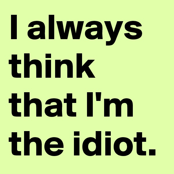 I always think that I'm the idiot.