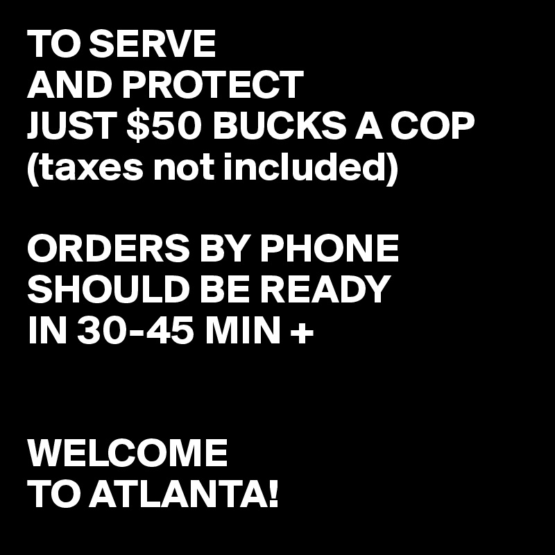 TO SERVE
AND PROTECT
JUST $50 BUCKS A COP
(taxes not included)

ORDERS BY PHONE SHOULD BE READY
IN 30-45 MIN +


WELCOME
TO ATLANTA!