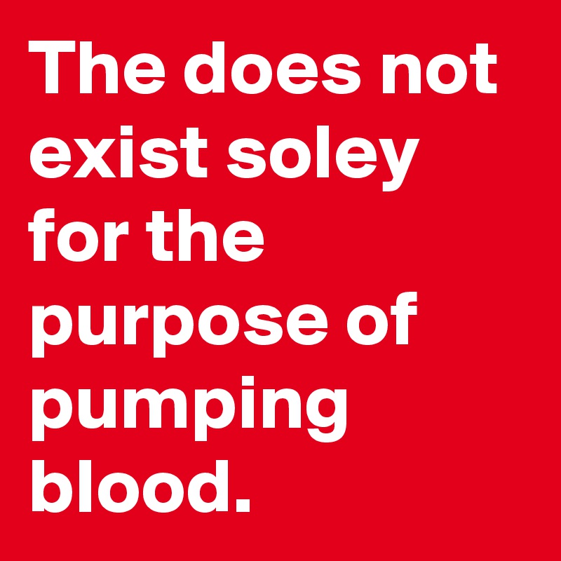 The does not exist soley for the purpose of pumping blood.