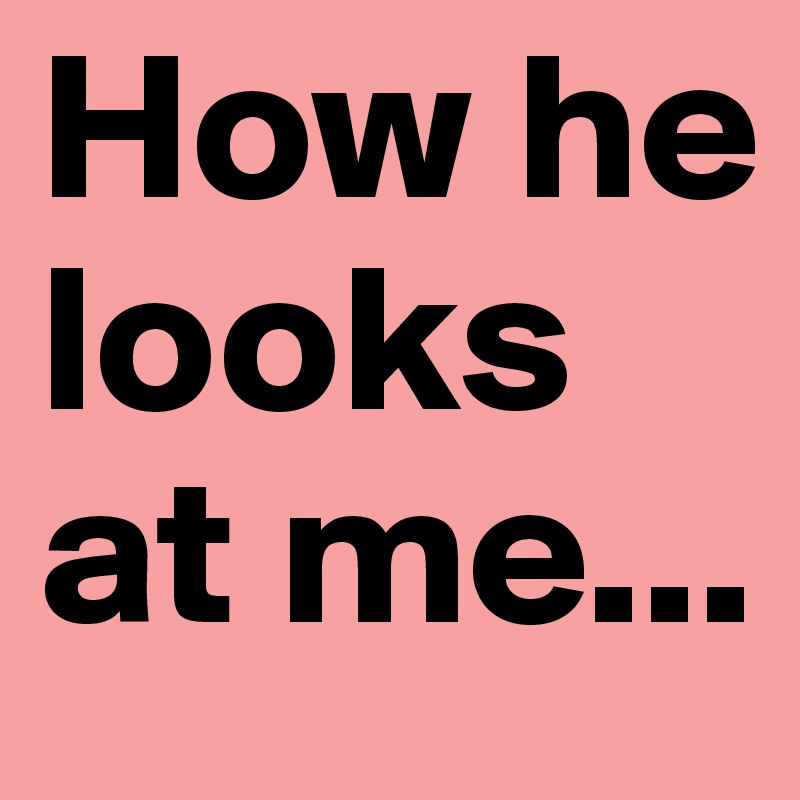How he looks at me...