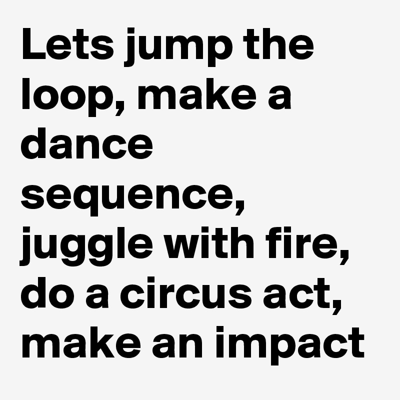 Lets jump the loop, make a dance sequence, juggle with fire, do a circus act, make an impact 