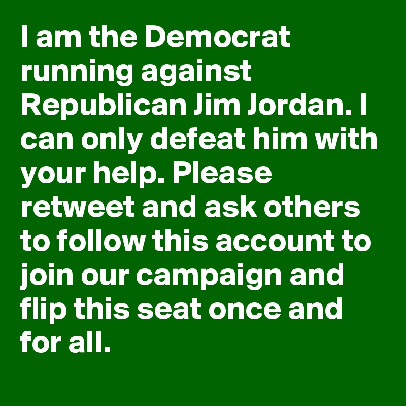 I am the Democrat running against Republican Jim Jordan. I can only defeat him with your help. Please retweet and ask others to follow this account to join our campaign and flip this seat once and for all.
