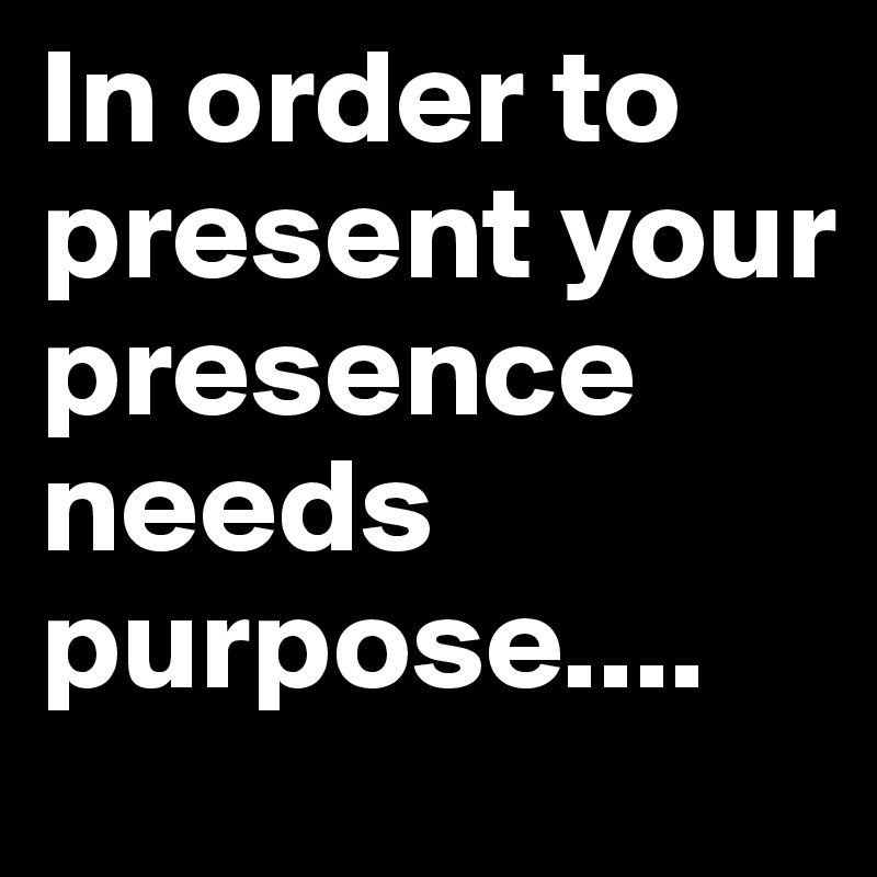 In order to present your presence  needs purpose....