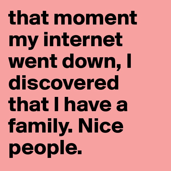 that moment my internet went down, I discovered that I have a family. Nice people. 