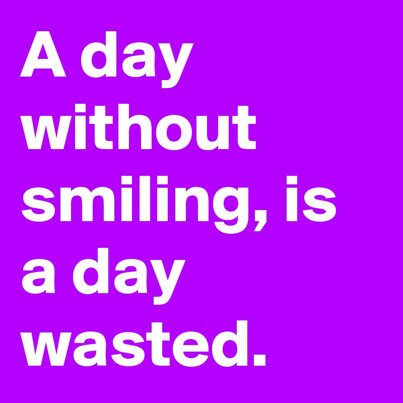 A day without smiling, is a day wasted.