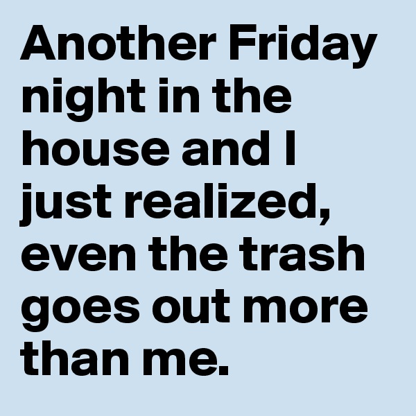 Another Friday night in the house and I just realized, even the trash goes out more than me. 