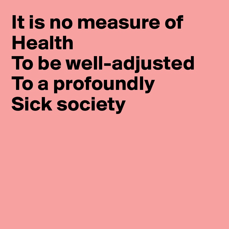 It is no measure of Health
To be well-adjusted
To a profoundly
Sick society




