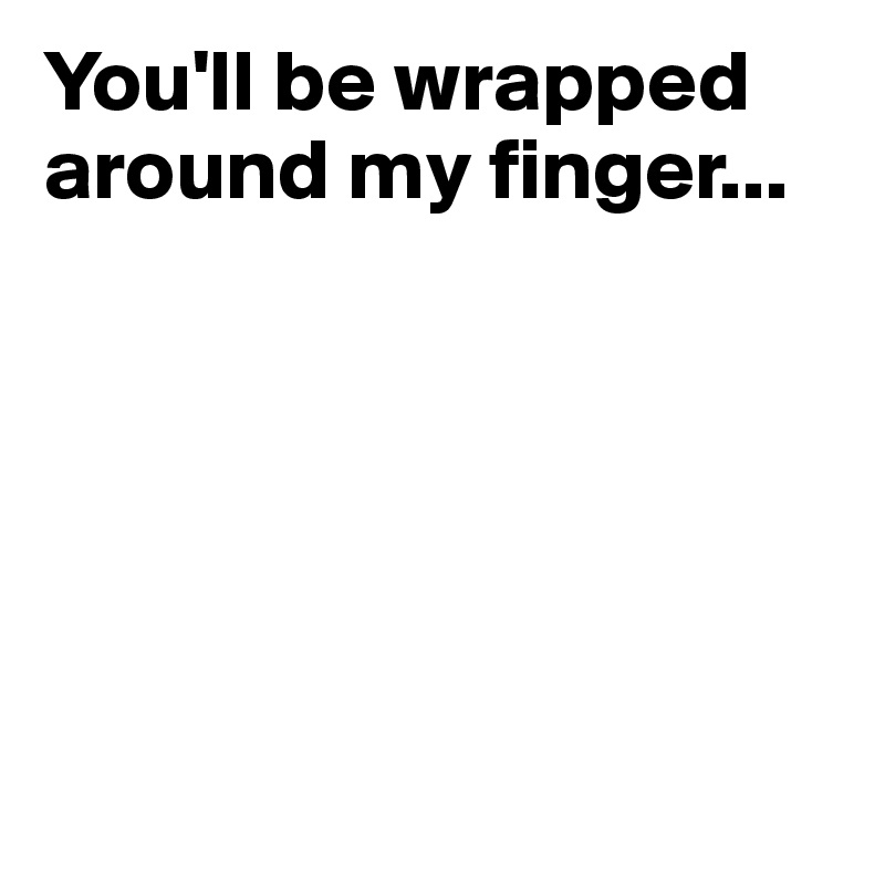 You'll be wrapped around my finger...






