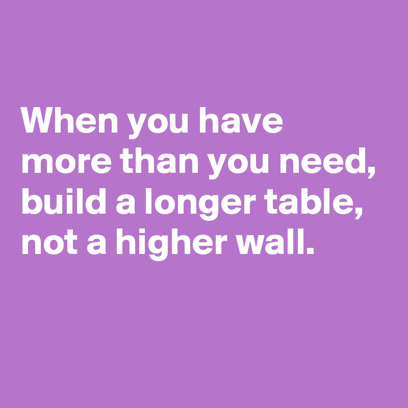 

When you have more than you need,
build a longer table, not a higher wall.

