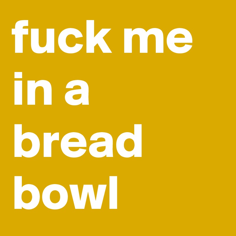 fuck me in a bread bowl