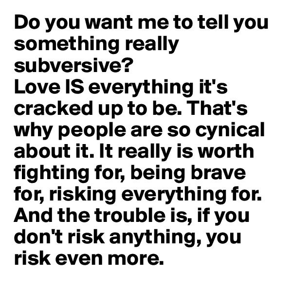 Do you want me to tell you something really subversive? 
Love IS everything it's cracked up to be. That's why people are so cynical about it. It really is worth fighting for, being brave for, risking everything for. And the trouble is, if you don't risk anything, you risk even more.
