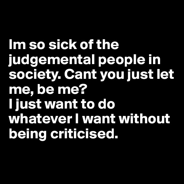 

Im so sick of the judgemental people in society. Cant you just let me, be me? 
I just want to do whatever I want without being criticised. 

