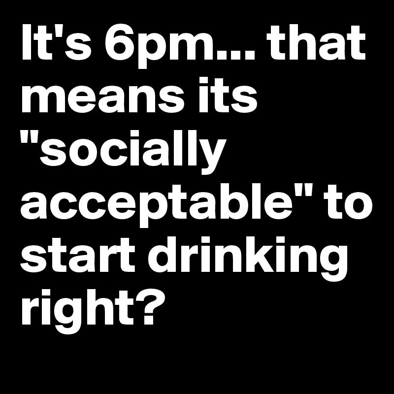 It's 6pm... that means its "socially acceptable" to start drinking right?