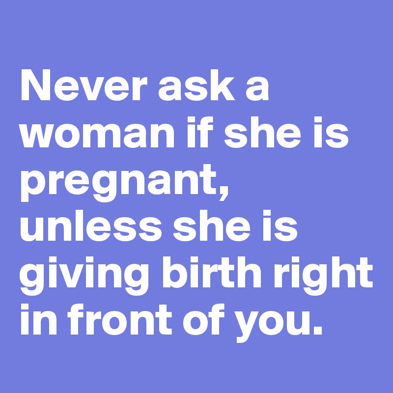 
Never ask a woman if she is pregnant, unless she is giving birth right in front of you.