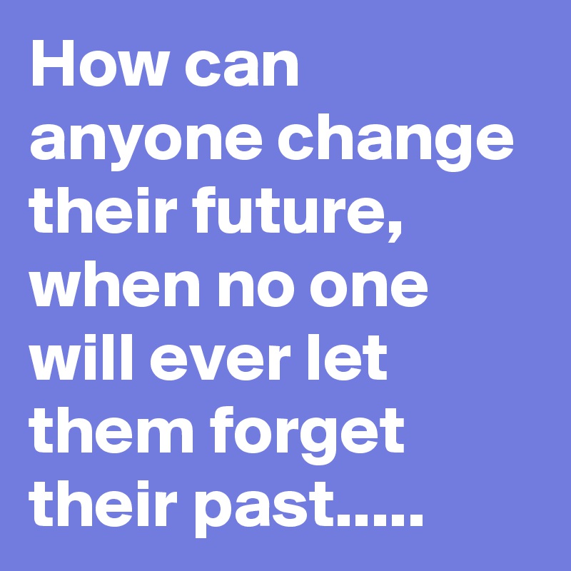 How can anyone change their future, when no one will ever let them forget their past.....