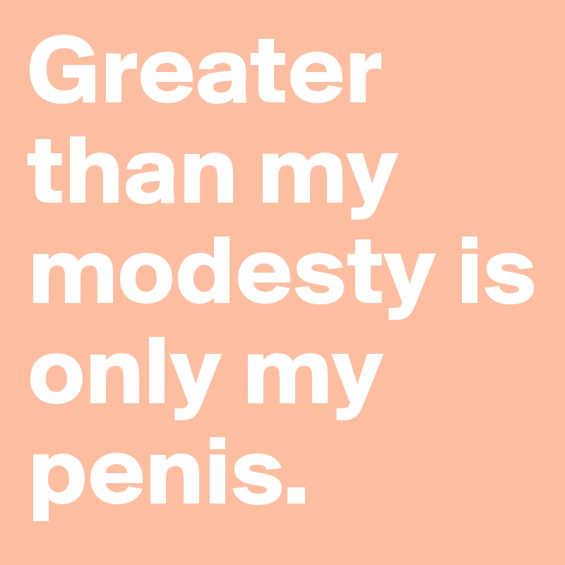 Greater than my modesty is only my penis.