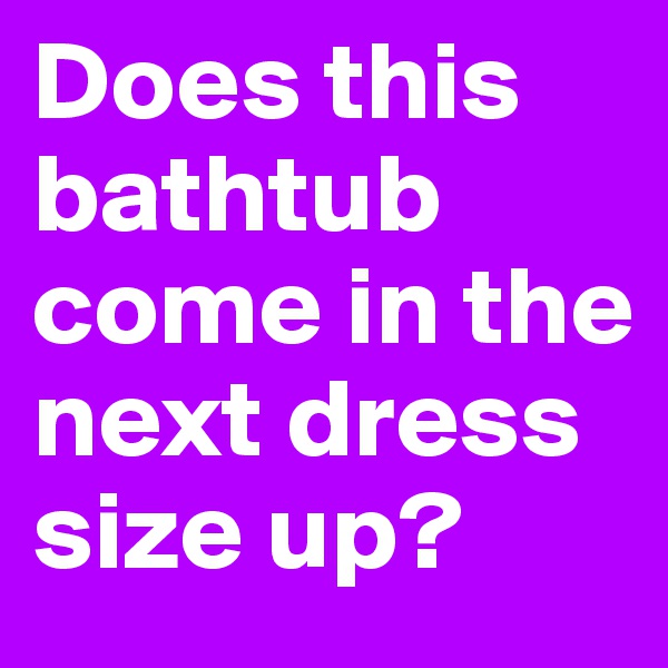 Does this bathtub come in the next dress size up?