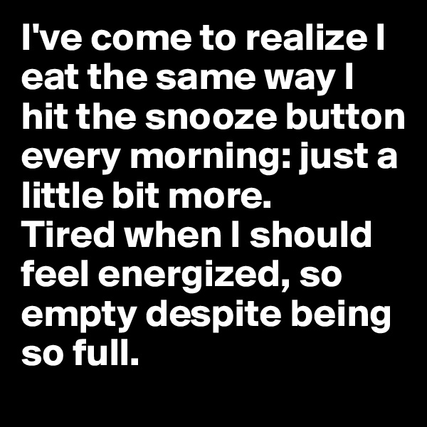 I've come to realize I eat the same way I hit the snooze button every morning: just a little bit more. 
Tired when I should feel energized, so empty despite being so full. 