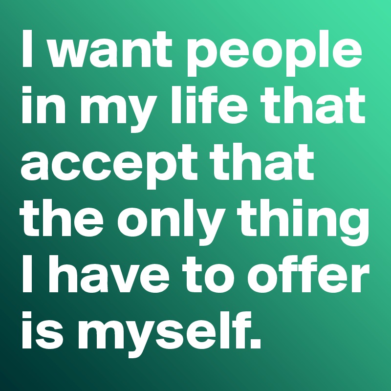 I want people in my life that accept that the only thing I have to offer is myself. 